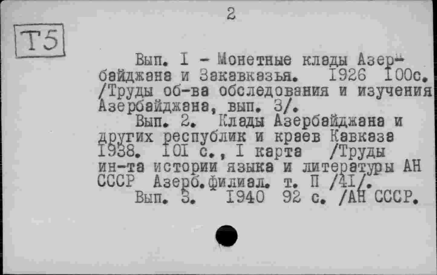 ﻿2
Т5
Вып. I - Монетные клады Азербайджана и Закавказья. 1926 100с, /Труды об-ва обследования и изучения Азербайджана, вып. 3/.
Вып. 2. Клады Азербайджана и других республик и краев Кавказа 1938. 101 с., I карта /Труды ин-та истории языка и литераторы АН СССР Азерб. филиал. т. П /41/.
Вып. 3.	1940 92 с. /АН СССР.